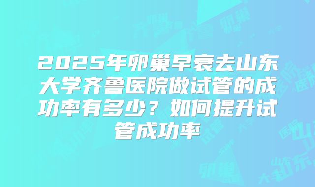 2025年卵巢早衰去山东大学齐鲁医院做试管的成功率有多少？如何提升试管成功率