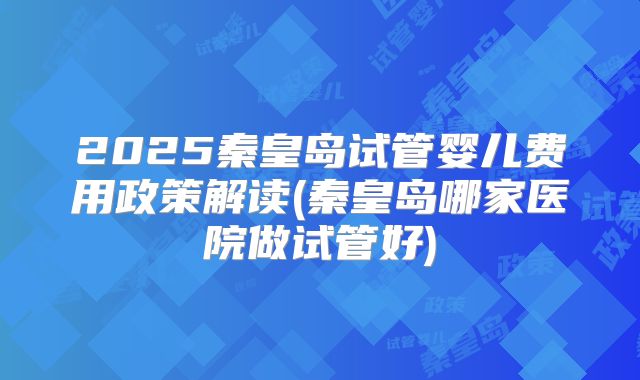 2025秦皇岛试管婴儿费用政策解读(秦皇岛哪家医院做试管好)