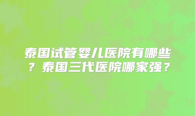 泰国试管婴儿医院有哪些？泰国三代医院哪家强？