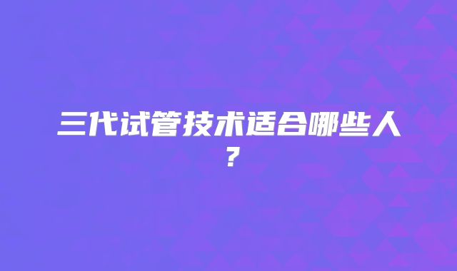 三代试管技术适合哪些人？