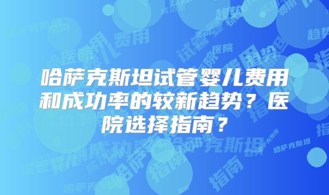 哈萨克斯坦试管婴儿费用和成功率的较新趋势？医院选择指南？