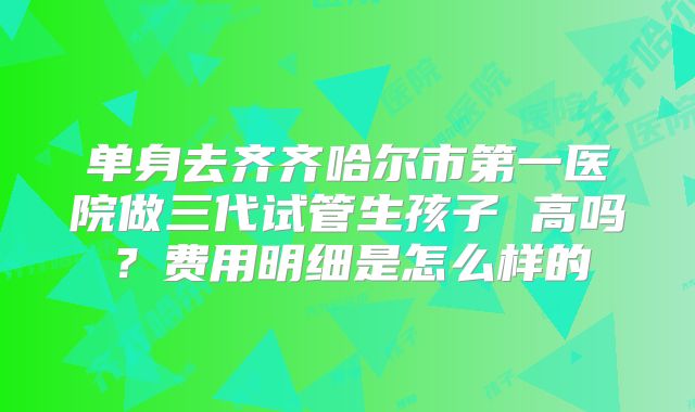 单身去齐齐哈尔市第一医院做三代试管生孩子 高吗?费用明细是怎么样的