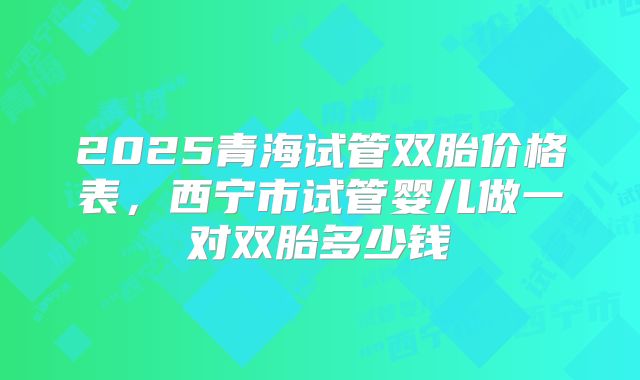 2025青海试管双胎价格表，西宁市试管婴儿做一对双胎多少钱