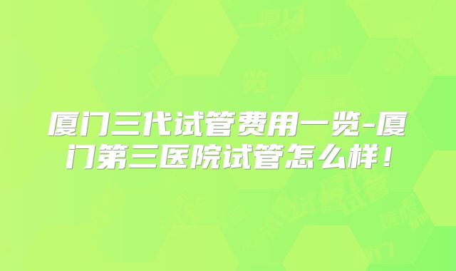 厦门三代试管费用一览-厦门第三医院试管怎么样！