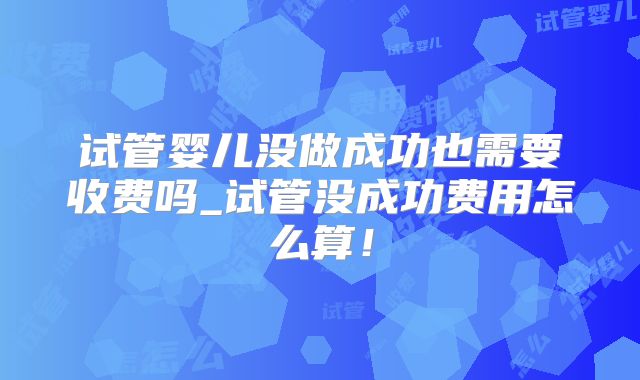 试管婴儿没做成功也需要收费吗_试管没成功费用怎么算!