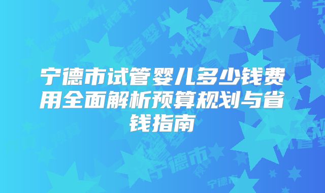 宁德市试管婴儿多少钱费用全面解析预算规划与省钱指南