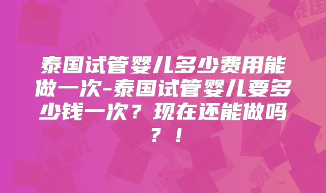泰国试管婴儿多少费用能做一次-泰国试管婴儿要多少钱一次？现在还能做吗？！