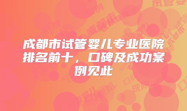 成都市试管婴儿专业医院排名前十，口碑及成功案例见此