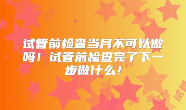 试管前检查当月不可以做吗！试管前检查完了下一步做什么！