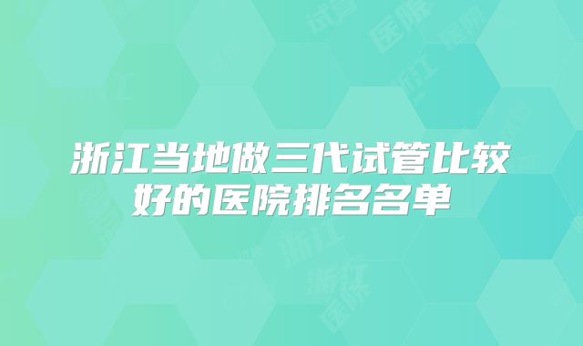 浙江当地做三代试管比较好的医院排名名单