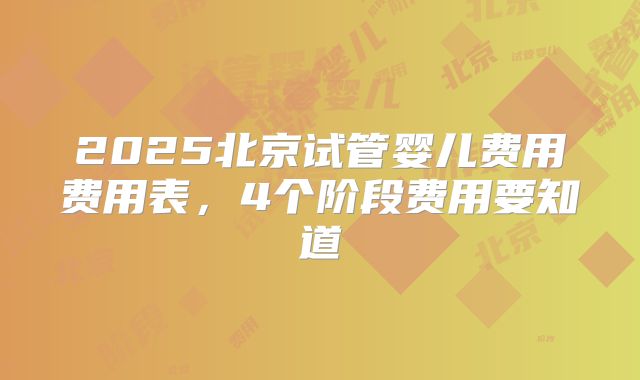 2025北京试管婴儿费用费用表，4个阶段费用要知道