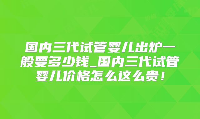 国内三代试管婴儿出炉一般要多少钱_国内三代试管婴儿价格怎么这么贵！