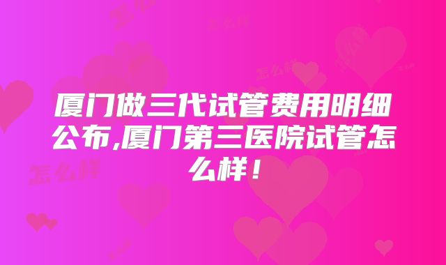厦门做三代试管费用明细公布,厦门第三医院试管怎么样！