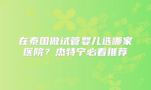 在泰国做试管婴儿选哪家医院？杰特宁必看推荐