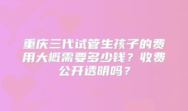重庆三代试管生孩子的费用大概需要多少钱？收费公开透明吗？