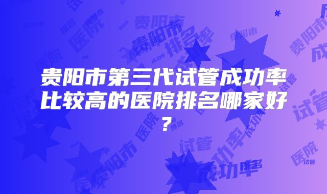 贵阳市第三代试管成功率比较高的医院排名哪家好?