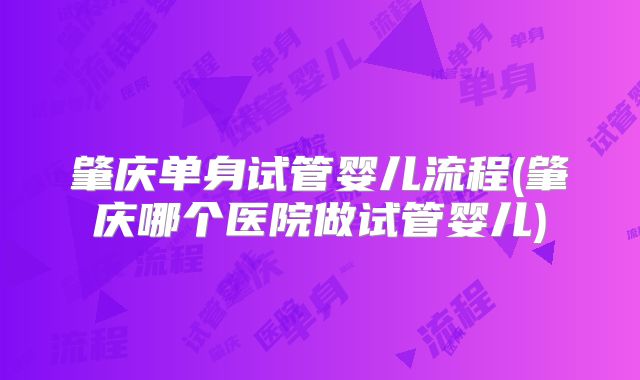 肇庆单身试管婴儿流程(肇庆哪个医院做试管婴儿)