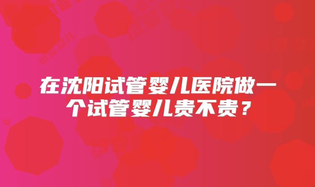 在沈阳试管婴儿医院做一个试管婴儿贵不贵?