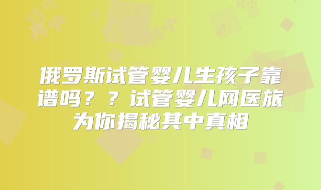 俄罗斯试管婴儿生孩子靠谱吗？？试管婴儿网医旅为你揭秘其中真相