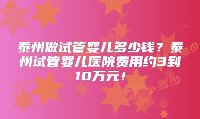 泰州做试管婴儿多少钱?泰州试管婴儿医院费用约3到10万元!