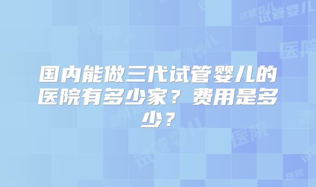 国内能做三代试管婴儿的医院有多少家？费用是多少？