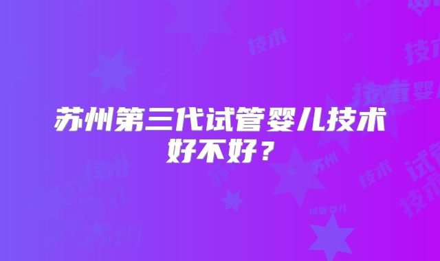 苏州第三代试管婴儿技术好不好?