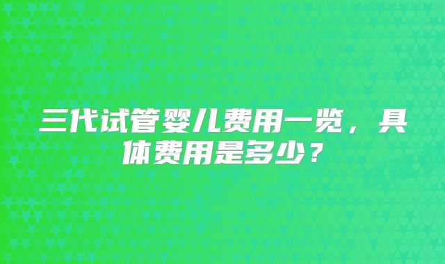 三代试管婴儿费用一览,具体费用是多少?