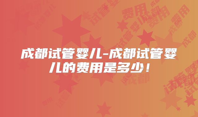 成都试管婴儿-成都试管婴儿的费用是多少！