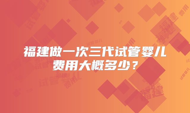 福建做一次三代试管婴儿费用大概多少？