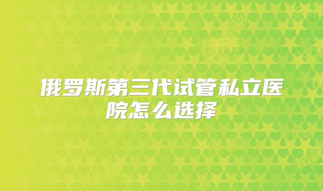 俄罗斯第三代试管私立医院怎么选择