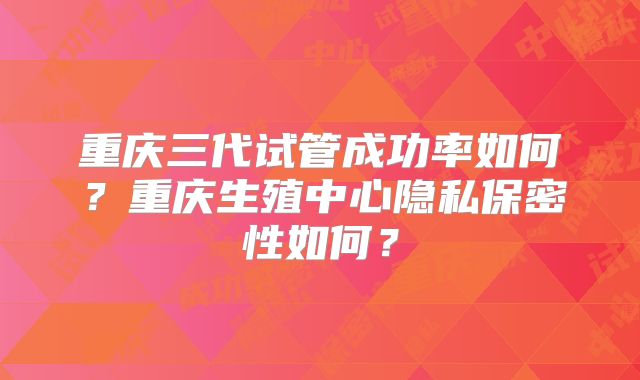 重庆三代试管成功率如何？重庆生殖中心隐私保密性如何？