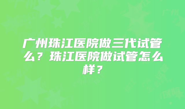 广州珠江医院做三代试管么？珠江医院做试管怎么样？
