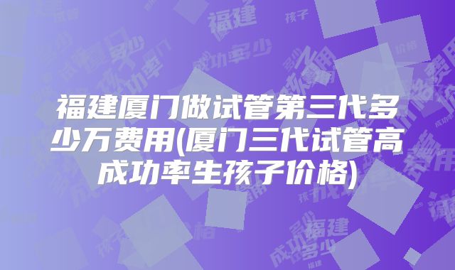 福建厦门做试管第三代多少万费用(厦门三代试管高成功率生孩子价格)
