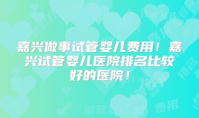 嘉兴做事试管婴儿费用!嘉兴试管婴儿医院排名比较好的医院!