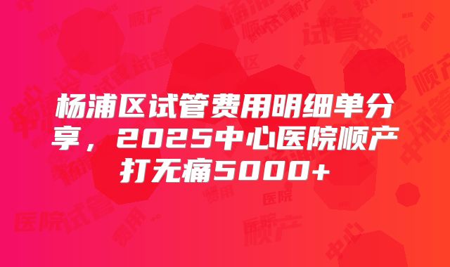 杨浦区试管费用明细单分享，2025中心医院顺产打无痛5000+