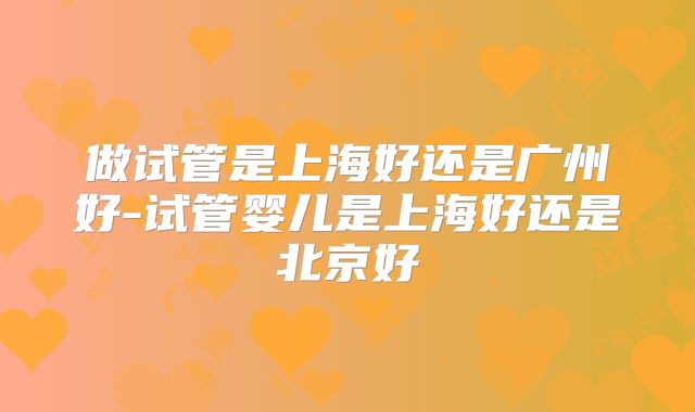 做试管是上海好还是广州好-试管婴儿是上海好还是北京好