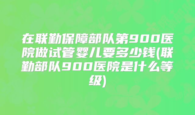在联勤保障部队第900医院做试管婴儿要多少钱(联勤部队900医院是什么等级)
