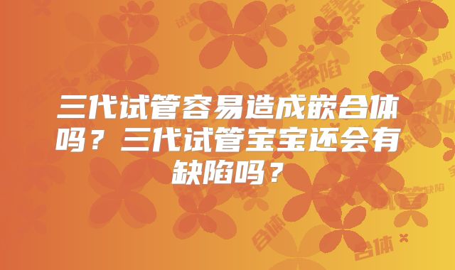 三代试管容易造成嵌合体吗？三代试管宝宝还会有缺陷吗？