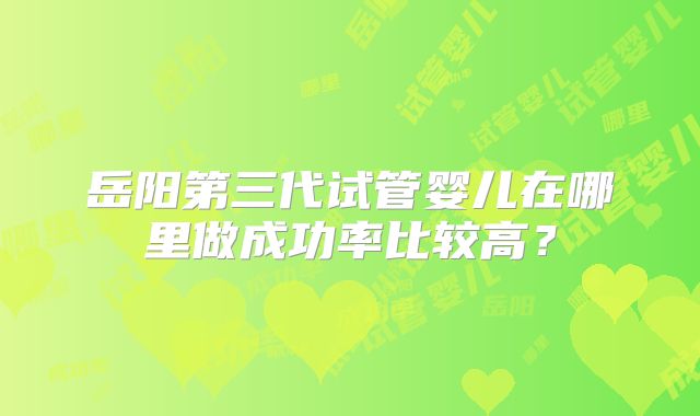 岳阳第三代试管婴儿在哪里做成功率比较高?