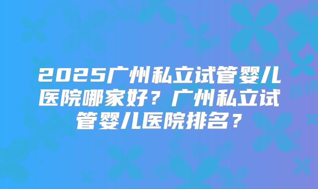 2025广州私立试管婴儿医院哪家好？广州私立试管婴儿医院排名？