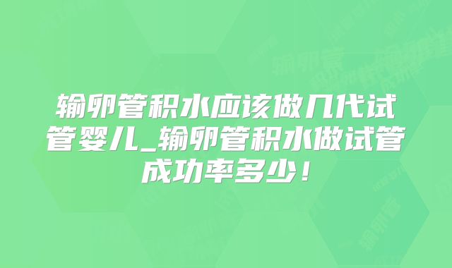 输卵管积水应该做几代试管婴儿_输卵管积水做试管成功率多少！