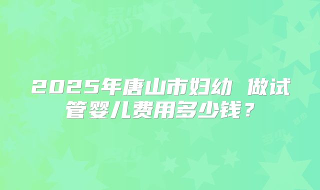 2025年唐山市妇幼 做试管婴儿费用多少钱？
