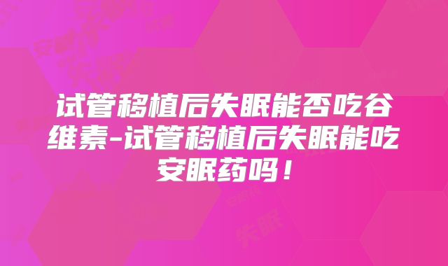 试管移植后失眠能否吃谷维素-试管移植后失眠能吃安眠药吗！