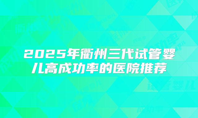 2025年衢州三代试管婴儿高成功率的医院推荐