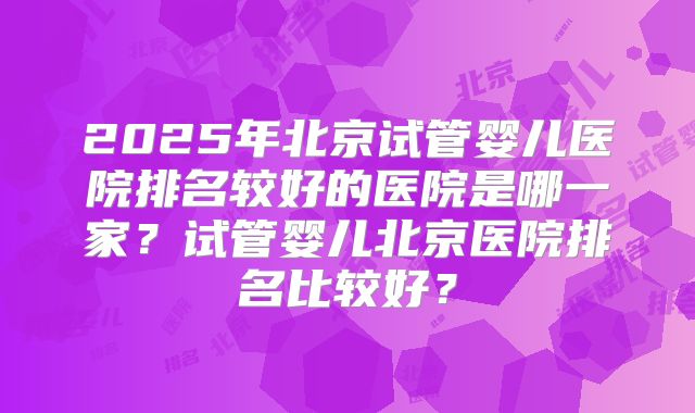 2025年北京试管婴儿医院排名较好的医院是哪一家？试管婴儿北京医院排名比较好？