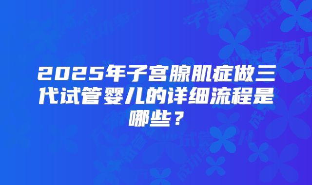 2025年子宫腺肌症做三代试管婴儿的详细流程是哪些?