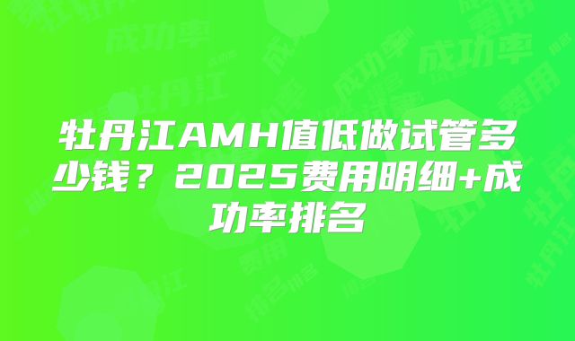 牡丹江AMH值低做试管多少钱？2025费用明细+成功率排名