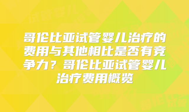 哥伦比亚试管婴儿治疗的费用与其他相比是否有竞争力?哥伦比亚试管婴儿治疗费用概览