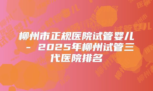 柳州市正规医院试管婴儿 - 2025年柳州试管三代医院排名