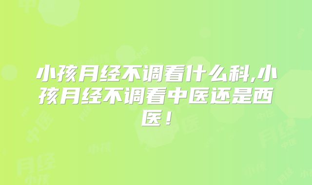 小孩月经不调看什么科,小孩月经不调看中医还是西医!